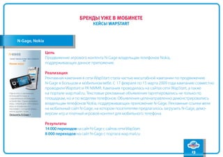 содержание
                                   бренды уже в мобинете
                                                                                                    вперед
                                           кейсы WapStart
                                                                                                     назад



N-Gage, Nokia

                Цель
                Продвижение игрового контента N-Gage владельцам телефонов Nokia,
                поддерживающих данное приложение.

                Реализация
                Рекламная кампания в сети WapStart стала частью масштабной кампании по продвижению
                N-Gage в большом и мобильном вебе. С 17 февраля по 15 марта 2009 года кампанию совместно
                проводили Wapstart и РА NMMR. Кампания проводилась на сайтах сети WapStart, а также
                на портале wap.mail.ru. Текстовые рекламные объявления таргетировались не только по
                площадкам, но и по моделям телефонов. Объявления целенаправленно демонстрировались
                владельцам телефонов Nokia, поддерживающих приложение N-Gage. Рекламные ссылки вели
                на мобильный сайт N-Gage, на котором посетителям предлагалось загрузить N-Gage, демо-
                версии игр и платный игровой контент для мобильного телефона.

                Результаты
                14 000 переходов на сайт N-Gage с сайтов сети WapStart
                8 000 переходов на сайт N-Gage с портала wap.mail.ru



                                                                                            13
 