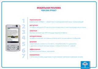 содержание
             мобильная реклама
                                                                                вперед
                  чем она лучше?
                                                                                 назад




1   персональная
    мобильный телефон – самый персонализированный канал коммуникаций


2   доступная
    телефон под рукой 24 часа в сутки независимо от местонахождения и сезона


3   заметная
    баннер занимает до 30% площади экрана телефона


4   интерактивная
    телефон позволяет мгновенно реагировать на рекламное сообщение



5
    дешевая
    самая низкая стоимость контакта с потребителем по сравнению
    с другими интерактивными медиа, стоимость клика от 1 рубля!


6   эффективная
    уровень отклика выше, чем в вебе


7   измеряемая
    статистика отклика аудитории на рекламную кампанию в режиме онлайн




                                                                          6
 
