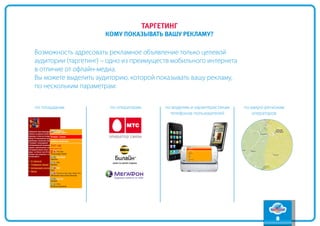 содержание
                                       таргетинг
                                                                                                вперед
                      кому показывать вашу рекламу?
                                                                                                 назад

Возможность адресовать рекламное объявление только целевой
аудитории (таргетинг) – одно из преимуществ мобильного интернета
в отличие от офлайн-медиа.
Вы можете выделить аудиторию, которой показывать вашу рекламу,
по нескольким параметрам:

по площадкам           по операторам        по моделям и характеристикам   по макро-регионам
                                              телефонов пользователей          операторов




                                                                                        8
 