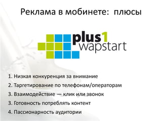 Реклама в мобинете: плюсы




1. Низкая конкуренция за внимание
2. Таргетирование по телефонам/операторам
3. Взаимодействие — клик или звонок
3. Готовность потреблять контент
4. Пассионарность аудитории
 