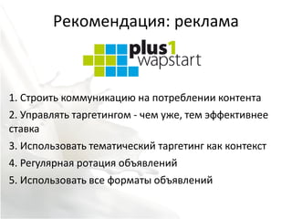 Рекомендация: реклама



1. Строить коммуникацию на потреблении контента
2. Управлять таргетингом - чем уже, тем эффективнее
ставка
3. Использовать тематический таргетинг как контекст
4. Регулярная ротация объявлений
5. Использовать все форматы объявлений
 