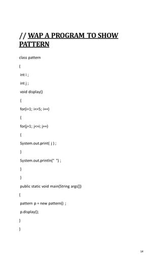 14
// WAP A PROGRAM TO SHOW
PATTERN
class pattern
{
int i ;
int j ;
void display()
{
for(i=1; i<=5; i++)
{
for(j=1; j<=i; j++)
{
System.out.print( j ) ;
}
System.out.println(" ") ;
}
}
public static void main(String args[])
{
pattern p = new pattern() ;
p.display();
}
}
 