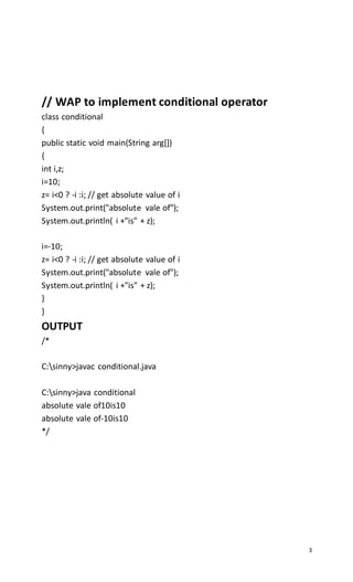 3
// WAP to implement conditional operator
class conditional
{
public static void main(String arg[])
{
int i,z;
i=10;
z= i<0 ? -i :i; // get absolute value of i
System.out.print("absolute vale of");
System.out.println( i +"is" + z);
i=-10;
z= i<0 ? -i :i; // get absolute value of i
System.out.print("absolute vale of");
System.out.println( i +"is" + z);
}
}
OUTPUT
/*
C:sinny>javac conditional.java
C:sinny>java conditional
absolute vale of10is10
absolute vale of-10is10
*/
 