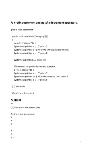 7
// Prefixdecrement and postfix decrementoperators.
public class decrement
{
public static void main( String args[] )
{
int c=7; // assign 7 to c
System.out.println( c ); // prints 5
System.out.println( c-- ); // prints 5 then postdecrements
System.out.println( c ); // prints 6
System.out.println(); // skip a line
// demonstrate prefix decrement operator
c = 7; // assign 7 to c
System.out.println( c ); // prints 5
System.out.println( --c ); // predecrements then prints 6
System.out.println( c ); // prints 6
} // end main
} // end class decrement
OUTPUT
/*
C:sinny>javac decrement.java
C:sinny>java decrement
7
7
6
7
6
6 */
 