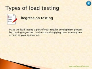 Regression testing


Make the load testing a part of your regular development process
by creating regression load tests and applying them to every new
version of your application.




                                                   www.LoadTestingTool.com
 