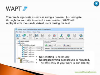 You can design tests as easy as using a browser. Just navigate
through the web site to record a user session. WAPT will
replay it with thousands virtual users during the test.




                        • No scripting is necessary.
                        • No programming background is required.
                        • The efficiency of your work is our priority.


                                                        www.LoadTestingTool.com
 