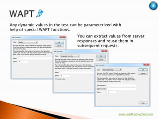 Any dynamic values in the test can be parameterized with
help of special WAPT functions.
                                 You can extract values from server
                                 responses and reuse them in
                                 subsequent requests.




                                                      www.LoadTestingTool.com
 
