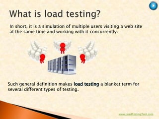 In short, it is a simulation of multiple users visiting a web site
at the same time and working with it concurrently.




Such general definition makes                a blanket term for
several different types of testing.




                                                      www.LoadTestingTool.com
 