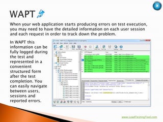 When your web application starts producing errors on test execution,
you may need to have the detailed information on each user session
and each request in order to track down the problem.

In WAPT this
information can be
fully logged during
the test and
represented in a
convenient
structured form
after the test
completion. You
can easily navigate
between users,
sessions and
reported errors.


                                                       www.LoadTestingTool.com
 