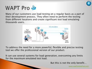Many of our customers use load testing on a regular basis as a part of
their development process. They often need to perform the testing
from different locations and create significant test load emulating
thousands users.




To address the need for a more powerful, flexible and precise testing
tool we offer the professional version of our product.

It can use several systems for load generation, overcoming any limits
for the maximum emulated test load.
                                        But this is not the only benefit…
                                                        www.LoadTestingTool.com
 