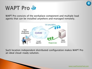 WAPT Pro consists of the workplace component and multiple load
agents that can be installed anywhere and managed remotely.




Such location independent distributed configuration makes WAPT Pro
an ideal cloud-ready solution.




                                                     www.LoadTestingTool.com
 