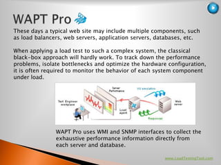 These days a typical web site may include multiple components, such
as load balancers, web servers, application servers, databases, etc.

When applying a load test to such a complex system, the classical
black-box approach will hardly work. To track down the performance
problems, isolate bottlenecks and optimize the hardware configuration,
it is often required to monitor the behavior of each system component
under load.




               WAPT Pro uses WMI and SNMP interfaces to collect the
               exhaustive performance information directly from
               each server and database.

                                                       www.LoadTestingTool.com
 