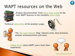 Product documentation: from Quick Start Guide on the
           main WAPT features to the complete online help.



Technical video demo of the product usage.



           The “On Load Testing” blog: industry news, best practices,
           product announcements and more.




      Online forum where WAPT users share their
      experience.


                                                       www.LoadTestingTool.com
 