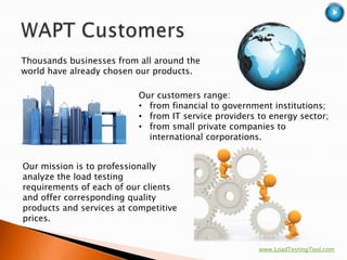 Thousands businesses from all around the
world have already chosen our products.

                           Our customers range:
                           • from financial to government institutions;
                           • from IT service providers to energy sector;
                           • from small private companies to
                             international corporations.


Our mission is to professionally
analyze the load testing
requirements of each of our clients
and offer corresponding quality
products and services at competitive
prices.


                                                       www.LoadTestingTool.com
 