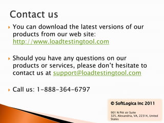    You can download the latest versions of our
    products from our web site:
    http://www.loadtestingtool.com

   Should you have any questions on our
    products or services, please don’t hesitate to
    contact us at support@loadtestingtool.com

   Call us: 1-888-364-6797


                                     901 N Pitt str Suite
                                     325, Alexandria, VA, 22314, United
                                     States
 