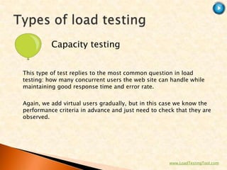 Capacity testing


This type of test replies to the most common question in load
testing: how many concurrent users the web site can handle while
maintaining good response time and error rate.

Again, we add virtual users gradually, but in this case we know the
performance criteria in advance and just need to check that they are
observed.




                                                    www.LoadTestingTool.com
 