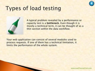 A typical problem revealed by a performance or
                  capacity test is a bottleneck. Even though it is
                  mostly a technical term, it can be thought of as a
                  thin section within the data workflow.



Your web application can consist of several modules used to
process requests. If one of them has a technical limitation, it
limits the performance of the whole system.




                                                         www.LoadTestingTool.com
 