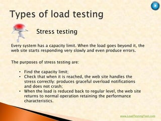 Stress testing

Every system has a capacity limit. When the load goes beyond it, the
web site starts responding very slowly and even produce errors.

The purposes of stress testing are:

    • Find the capacity limit;
    • Check that when it is reached, the web site handles the
      stress correctly: produces graceful overload notifications
      and does not crash;
    • When the load is reduced back to regular level, the web site
      returns to normal operation retaining the performance
      characteristics.


                                                       www.LoadTestingTool.com
 