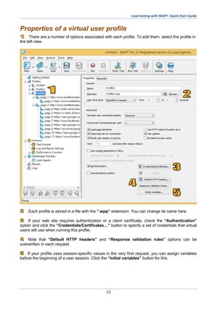Load testing with WAPT: Quick Start Guide
10
Properties of a virtual user profile
There are a number of options associated with each profile. To edit them, select the profile in
the left view.
Each profile is stored in a file with the “.wpp” extension. You can change its name here.
If your web site requires authentication or a client certificate, check the “Authentication”
option and click the “Credentials/Certificates…” button to specify a set of credentials that virtual
users will use when running this profile.
Note that “Default HTTP headers” and “Response validation rules” options can be
overwritten in each request.
If your profile uses session-specific values in the very first request, you can assign variables
before the beginning of a user session. Click the “Initial variables” button for this.
 