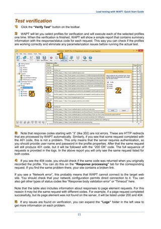 Load testing with WAPT: Quick Start Guide
11
Test verification
Click the “Verify Test” button on the toolbar.
WAPT will let you select profiles for verification and will execute each of the selected profiles
one time. When the verification is finished, WAPT will show a simple report that contains summary
information with the response/status code for each request. This way you can check if the profiles
are working correctly and eliminate any parameterization issues before running the actual test.
Note that response codes starting with “3” (like 302) are not errors. These are HTTP redirects
that are processed by WAPT automatically. Similarly, if you see that some request completed with
the 401 code, this is not a problem. This only means that the server requires authentication, so
you should provide user name and password in the profile properties. After that the same request
will still produce 401 code, but it will be followed with the “200 OK” code. The full sequence of
requests is provided in the logs. In the above report you will only see the same request listed for
both codes.
If you see the 404 code, you should check if the same code was returned when you originally
recorded the profile. You can do this on the “Response processing” tab for the corresponding
request. If you find the same problem there, your site contains a broken link.
If you see a “Network error”, this probably means that WAPT cannot connect to the target web
site. You should check that your network configuration permits direct connection to it. You can
also get other types of status codes like “Response body validation error” or “Timeout” here.
Note that the table also includes information about responses to page element requests. For this
reason it may list the same request with different codes. For example, if a page request completed
successfully, but its page element was not found on the server, it will be listed under 200 and 404.
If any issues are found on verification, you can expand the “Logs” folder in the left view to
get more information on each problem.
 