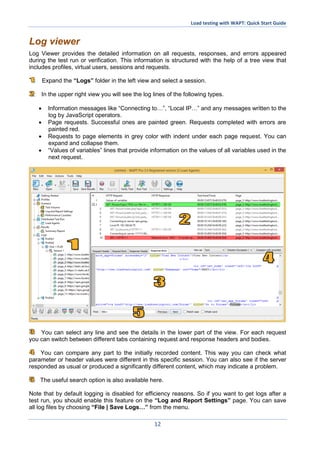 Load testing with WAPT: Quick Start Guide
12
Log viewer
Log Viewer provides the detailed information on all requests, responses, and errors appeared
during the test run or verification. This information is structured with the help of a tree view that
includes profiles, virtual users, sessions and requests.
Expand the “Logs” folder in the left view and select a session.
In the upper right view you will see the log lines of the following types.
 Information messages like “Connecting to…”, “Local IP…” and any messages written to the
log by JavaScript operators.
 Page requests. Successful ones are painted green. Requests completed with errors are
painted red.
 Requests to page elements in grey color with indent under each page request. You can
expand and collapse them.
 “Values of variables” lines that provide information on the values of all variables used in the
next request.
You can select any line and see the details in the lower part of the view. For each request
you can switch between different tabs containing request and response headers and bodies.
You can compare any part to the initially recorded content. This way you can check what
parameter or header values were different in this specific session. You can also see if the server
responded as usual or produced a significantly different content, which may indicate a problem.
The useful search option is also available here.
Note that by default logging is disabled for efficiency reasons. So if you want to get logs after a
test run, you should enable this feature on the “Log and Report Settings” page. You can save
all log files by choosing “File | Save Logs…” from the menu.
 