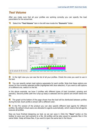 Load testing with WAPT: Quick Start Guide
13
Test Volume
After you make sure that all your profiles are working correctly you can specify the load
parameters for the actual test.
Select the “Test Volume” item in the left view inside the “Scenario” folder.
In the right view you can see the list of all your profiles. Check the ones you want to use in
the test.
You can specify certain load options separately for each profile. Note that these options are
shown for the currently selected profile (highlighted with blue selection). If you want to edit options
of a different one, select it in the list.
In the above example, we have 3 profiles with different types of load (constant, growing and
periodic). Second profile (with the rump-up load) is selected and its options are shown below the
list.
The graph at the bottom of the page shows how the load will be distributed between profiles
during the test. Each profile is shown with a different color.
In the Pro version of the product you can also specify different load agents for different
profiles. By default virtual users are allocated to agents automatically, which means that all agents
execute all profiles.
Now we have finished designing our test, so we can save it. Click the “Save” button on the
toolbar to save your test scenario to a file. All profiles will be also saved to separate files in the
same folder. Keep all these files, if you want to open the same test in the future.
 