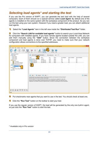Load testing with WAPT: Quick Start Guide
14
Selecting load agents* and starting the test
If you use the Pro version of WAPT, you can generate the test load with the help of several
computers. Each of them should run a special service called Load Agent. By default one of the
agents is installed on the same system with the workplace component of the product. So you can
run the test using your own system. However if you need a greater load, you can attach additional
load agents.
Select the “Load Agents” item in the left view inside the “Distributed Test Run” folder.
Click the “Search LAN for available load agents” button to search your Local Area Network
for computers with installed agents. If you have remote agents located outside the LAN, you can
add them manually using the “Add” button. Since the connection between the workplace
component and load agents is done over TCP/IP, you need to make sure that your network
configuration allows connections to the specified addresses.
Put checkmarks near agents that you want to use in the test. You should check at least one.
Click the “Run Test” button on the toolbar to start your test.
If you use the regular version of WAPT, the load will be generated by the only one built-in agent,
so just click the “Run Test” button to start the test.
* Available only in Pro version
 