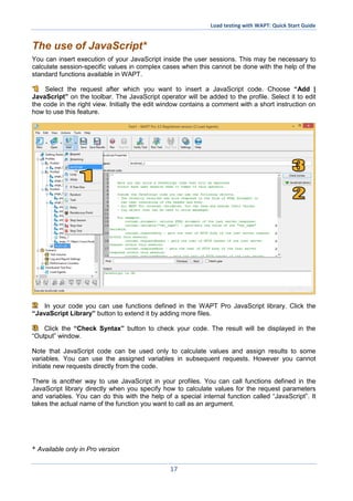 Load testing with WAPT: Quick Start Guide
17
The use of JavaScript*
You can insert execution of your JavaScript inside the user sessions. This may be necessary to
calculate session-specific values in complex cases when this cannot be done with the help of the
standard functions available in WAPT.
Select the request after which you want to insert a JavaScript code. Choose “Add |
JavaScript” on the toolbar. The JavaScript operator will be added to the profile. Select it to edit
the code in the right view. Initially the edit window contains a comment with a short instruction on
how to use this feature.
In your code you can use functions defined in the WAPT Pro JavaScript library. Click the
“JavaScript Library” button to extend it by adding more files.
Click the “Check Syntax” button to check your code. The result will be displayed in the
“Output” window.
Note that JavaScript code can be used only to calculate values and assign results to some
variables. You can use the assigned variables in subsequent requests. However you cannot
initiate new requests directly from the code.
There is another way to use JavaScript in your profiles. You can call functions defined in the
JavaScript library directly when you specify how to calculate values for the request parameters
and variables. You can do this with the help of a special internal function called “JavaScript”. It
takes the actual name of the function you want to call as an argument.
* Available only in Pro version
 