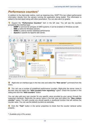 Load testing with WAPT: Quick Start Guide
18
Performance counters*
In addition to the client-side metrics, such as response time, WAPT Pro can collect performance
information directly from the servers running the application being tested. This information is
added to the test report along with other parameters. You can also see it on graphs.
Expand the “Performance Counters” item in the left view. You will see the counters
grouped by the interface type.
- SNMP is common for all types of UNIX systems; it can be enabled on Windows as well;
- WMI is native for Windows servers;
- ODBC is used to monitor database performance;
- Apache is specific for Apache web server.
Right-click an interface type in the tree view and select the “New server” command from the
menu.
You can use a number of predefined performance counters. Right-click the server name in
the tree view and select the “Add counters from repository” option. Check the counters in the
dialog and click the “Add counters” button.
You can also add your own counter for any specific value provided by your server through the
supported interfaces. Right-click the server name in the tree view and select the “New custom
counter” option. For each counter you should specify a JavaScript function that will retrieve the
counter value. You can use the default counters as examples.
Click the “Test” button in the server properties to check that the counter retrieval works
properly.
* Available only in Pro version
 