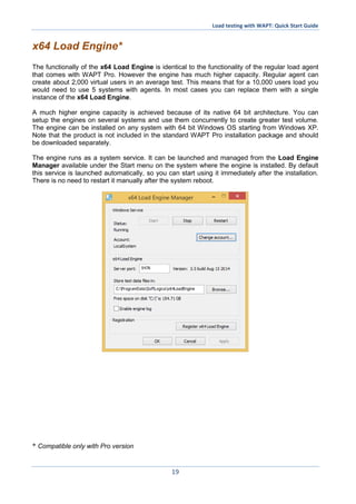 Load testing with WAPT: Quick Start Guide
19
x64 Load Engine*
The functionally of the x64 Load Engine is identical to the functionality of the regular load agent
that comes with WAPT Pro. However the engine has much higher capacity. Regular agent can
create about 2,000 virtual users in an average test. This means that for a 10,000 users load you
would need to use 5 systems with agents. In most cases you can replace them with a single
instance of the x64 Load Engine.
A much higher engine capacity is achieved because of its native 64 bit architecture. You can
setup the engines on several systems and use them concurrently to create greater test volume.
The engine can be installed on any system with 64 bit Windows OS starting from Windows XP.
Note that the product is not included in the standard WAPT Pro installation package and should
be downloaded separately.
The engine runs as a system service. It can be launched and managed from the Load Engine
Manager available under the Start menu on the system where the engine is installed. By default
this service is launched automatically, so you can start using it immediately after the installation.
There is no need to restart it manually after the system reboot.
* Compatible only with Pro version
 