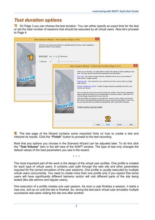 Load testing with WAPT: Quick Start Guide
3
Test duration options
On Page 3 you can choose the test duration. You can either specify an exact time for the test
or set the total number of sessions that should be executed by all virtual users. Now let’s proceed
to Page 4.
The last page of the Wizard contains some important hints on how to create a test and
interpret its results. Click the “Finish” button to proceed to the test recording.
Note that any options you choose in the Scenario Wizard can be adjusted later. To do this click
the “Test Volume” item in the left view of the WAPT window. The type of test only changes the
default values of the load parameters you see in the wizard.
* * *
The most important part of the work is the design of the virtual user profiles. One profile is created
for each type of virtual users. It contains user path through the web site and other parameters
required for the correct emulation of the user sessions. One profile is usually executed by multiple
virtual users concurrently. You need to create more than one profile only if you expect that some
users will have significantly different behavior and/or will visit different parts of the site being
tested (like site admins and regular users).
One execution of a profile creates one user session. As soon a user finishes a session, it starts a
new one, and so on until the test is finished. So, during the test each virtual user emulates multiple
successive real users visiting the site one after another.
 