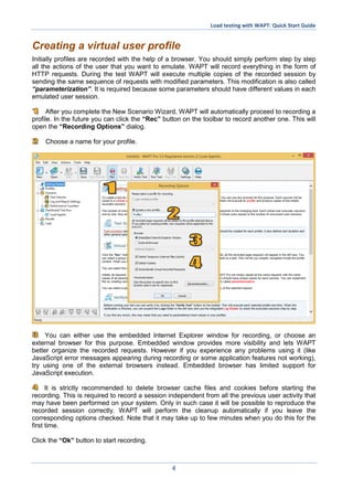 Load testing with WAPT: Quick Start Guide
4
Creating a virtual user profile
Initially profiles are recorded with the help of a browser. You should simply perform step by step
all the actions of the user that you want to emulate. WAPT will record everything in the form of
HTTP requests. During the test WAPT will execute multiple copies of the recorded session by
sending the same sequence of requests with modified parameters. This modification is also called
“parameterization”. It is required because some parameters should have different values in each
emulated user session.
After you complete the New Scenario Wizard, WAPT will automatically proceed to recording a
profile. In the future you can click the “Rec” button on the toolbar to record another one. This will
open the “Recording Options” dialog.
Choose a name for your profile.
You can either use the embedded Internet Explorer window for recording, or choose an
external browser for this purpose. Embedded window provides more visibility and lets WAPT
better organize the recorded requests. However if you experience any problems using it (like
JavaScript error messages appearing during recording or some application features not working),
try using one of the external browsers instead. Embedded browser has limited support for
JavaScript execution.
It is strictly recommended to delete browser cache files and cookies before starting the
recording. This is required to record a session independent from all the previous user activity that
may have been performed on your system. Only in such case it will be possible to reproduce the
recorded session correctly. WAPT will perform the cleanup automatically if you leave the
corresponding options checked. Note that it may take up to few minutes when you do this for the
first time.
Click the “Ok” button to start recording.
 