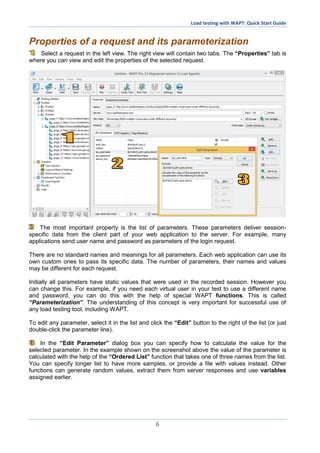 Load testing with WAPT: Quick Start Guide
6
Properties of a request and its parameterization
Select a request in the left view. The right view will contain two tabs. The “Properties” tab is
where you can view and edit the properties of the selected request.
The most important property is the list of parameters. These parameters deliver session-
specific data from the client part of your web application to the server. For example, many
applications send user name and password as parameters of the login request.
There are no standard names and meanings for all parameters. Each web application can use its
own custom ones to pass its specific data. The number of parameters, their names and values
may be different for each request.
Initially all parameters have static values that were used in the recorded session. However you
can change this. For example, if you need each virtual user in your test to use a different name
and password, you can do this with the help of special WAPT functions. This is called
“Parameterization”. The understanding of this concept is very important for successful use of
any load testing tool, including WAPT.
To edit any parameter, select it in the list and click the “Edit” button to the right of the list (or just
double-click the parameter line).
In the “Edit Parameter” dialog box you can specify how to calculate the value for the
selected parameter. In the example shown on the screenshot above the value of the parameter is
calculated with the help of the “Ordered List” function that takes one of three names from the list.
You can specify longer list to have more samples, or provide a file with values instead. Other
functions can generate random values, extract them from server responses and use variables
assigned earlier.
 
