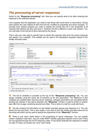 Load testing with WAPT: Quick Start Guide
7
The processing of server responses
Switch to the “Response processing” tab. Here you can specify what to do after receiving the
response to the selected request.
Let’s suppose that the application you need to test works with some items or documents. During
each session the user selects an item from the list, modifies its properties and saves changes. To
emulate such session properly you need to specify the correct item ID in the properties of all
requests that retrieve the item and save it. However this ID is different in each user session. You
can only take it from the list of items returned by the server.
That is why you may need to specify how to extract the required value from the server response
and assign it to a variable. This variable can be used in all subsequent requests instead of the
initially recorded value.
The list of variables is provided at the top of the “Response processing” tab. You can
assign variables using the same set of functions as for the parameters. The difference is that
variables are updated after receiving server response, whereas parameters are calculated before
sending the request. In the above example, the “$Search()” function is used to extract a random
topic title from a page containing several such titles. This is done in a test for a web site forum.
The tab contains full information on the initially recorded request and response to it. You can
search for any text there. This is very useful, if you want to find the initially recorded value and its
bounding text which can be used to specify the arguments of the “$Search()” function.
There is one more useful option in the processing of server responses. You can specify
custom validation rules here. You can make WAPT identify application-specific errors even if they
are not reported through the HTTP response codes. In the above example the response is treated
as valid, if it does not contain the “error” word inside.
 