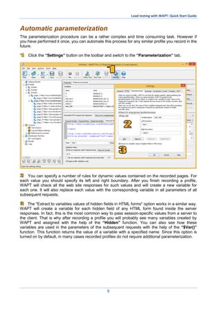Load testing with WAPT: Quick Start Guide
9
Automatic parameterization
The parameterization procedure can be a rather complex and time consuming task. However if
you have performed it once, you can automate this process for any similar profile you record in the
future.
Click the “Settings” button on the toolbar and switch to the “Parameterization” tab.
You can specify a number of rules for dynamic values contained on the recorded pages. For
each value you should specify its left and right boundary. After you finish recording a profile,
WAPT will check all the web site responses for such values and will create a new variable for
each one. It will also replace each value with the corresponding variable in all parameters of all
subsequent requests.
The "Extract to variables values of hidden fields in HTML forms" option works in a similar way.
WAPT will create a variable for each hidden field of any HTML form found inside the server
responses. In fact, this is the most common way to pass session-specific values from a server to
the client. That is why after recording a profile you will probably see many variables created by
WAPT and assigned with the help of the “Hidden” function. You can also see how these
variables are used in the parameters of the subsequent requests with the help of the “$Var()”
function. This function returns the value of a variable with a specified name. Since this option is
turned on by default, in many cases recorded profiles do not require additional parameterization.
 