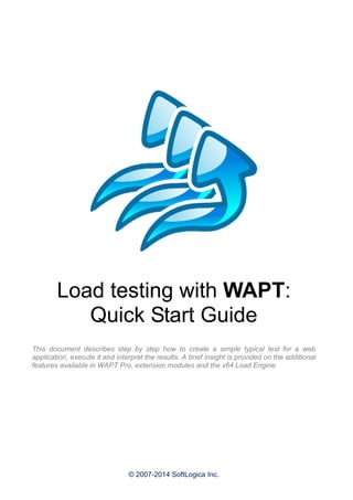 © 2007-2014 SoftLogica Inc.
Load testing with WAPT:
Quick Start Guide
This document describes step by step how to create a simple typical test for a web
application, execute it and interpret the results. A brief insight is provided on the additional
features available in WAPT Pro, extension modules and the x64 Load Engine.
 