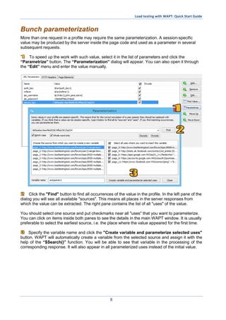Load testing with WAPT: Quick Start Guide
8
Bunch parameterization
More than one request in a profile may require the same parameterization. A session-specific
value may be produced by the server inside the page code and used as a parameter in several
subsequent requests.
To speed up the work with such value, select it in the list of parameters and click the
“Parametrize” button. The “Parameterization” dialog will appear. You can also open it through
the “Edit” menu and enter the value manually.
Click the "Find" button to find all occurrences of the value in the profile. In the left pane of the
dialog you will see all available "sources". This means all places in the server responses from
which the value can be extracted. The right pane contains the list of all "uses" of the value.
You should select one source and put checkmarks near all "uses" that you want to parameterize.
You can click on items inside both panes to see the details in the main WAPT window. It is usually
preferable to select the earliest source, i.e. the place where the value appeared for the first time.
Specify the variable name and click the "Create variable and parameterize selected uses"
button. WAPT will automatically create a variable from the selected source and assign it with the
help of the “$Search()” function. You will be able to see that variable in the processing of the
corresponding response. It will also appear in all parameterized uses instead of the initial value.
 