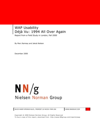 WAP Usability
Déjà Vu: 1994 All Over Again
Report from a Field Study in London, Fall 2000



By Marc Ramsay and Jakob Nielsen




December 2000




48105 WARM SPRINGS BLVD., FREMONT CA 94539–7498 USA             WWW.NNGROUP.COM



Co pyright © 2000 Nielsen Norman Gro up; All Rights Reserv ed
To buy a co py of this repo rt, do wnlo ad from: http://www.NNgroup.com/reports/wap
 