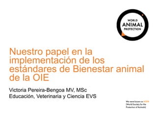 Nuestro papel en la
implementación de los
estándares de Bienestar animal
de la OIE
Victoria Pereira-Bengoa MV, MSc
Educación, Veterinaria y Ciencia EVS
 
