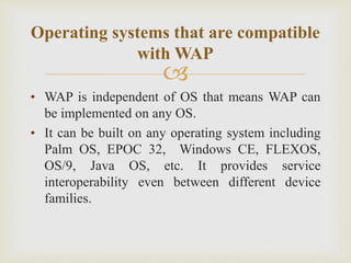 
• WAP is independent of OS that means WAP can
be implemented on any OS.
• It can be built on any operating system including
Palm OS, EPOC 32, Windows CE, FLEXOS,
OS/9, Java OS, etc. It provides service
interoperability even between different device
families.
Operating systems that are compatible
with WAP
 