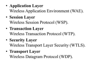 • Application Layer
Wireless Application Environment (WAE).
• Session Layer
Wireless Session Protocol (WSP).
• Transaction Layer
Wireless Transaction Protocol (WTP).
• Security Layer
Wireless Transport Layer Security (WTLS).
• Transport Layer
Wireless Datagram Protocol (WDP).
 
