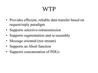 WTP
• Provides efficient, reliable data transfer based on
request/reply paradigm
• Supports selective-retransmission
• Supports segmentation and re-assembly
• Message oriented (not stream)
• Supports an Abort function
• Supports concatenation of PDUs
 