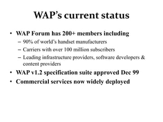 WAP’s current status
• WAP Forum has 200+ members including
– 90% of world’s handset manufacturers
– Carriers with over 100 million subscribers
– Leading infrastructure providers, software developers &
content providers
• WAP v1.2 specification suite approved Dec 99
• Commercial services now widely deployed
 