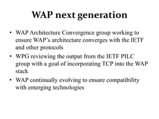 WAP next generation
• WAP Architecture Convergence group working to
ensure WAP’s architecture converges with the IETF
and other protocols
• WPG reviewing the output from the IETF PILC
group with a goal of incorporating TCP into the WAP
stack
• WAP continually evolving to ensure compatibility
with emerging technologies
 