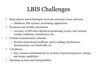 LBIS Challenges
• Many players and technologies involved, and many issues unsolved
– Databases, GIS systems, positioning, applications
• Erroneous and variable information
– Accuracy of GPS fixes depend on positioning system, user location,
weather conditions, interferences, etc.
• Cellular communication networks
– Wireless transmission problems, such as fading, interferences,
disconnections, low bandwidth, etc.
• Cell phones
– Very resource-constrained device in terms of processing power, storage,
and energy capabilities
• Operating systems and interoperability
 