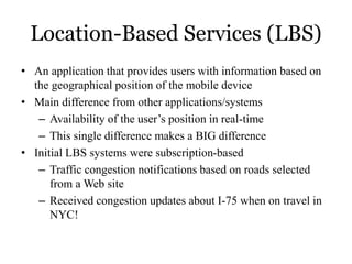 Location-Based Services (LBS)
• An application that provides users with information based on
the geographical position of the mobile device
• Main difference from other applications/systems
– Availability of the user’s position in real-time
– This single difference makes a BIG difference
• Initial LBS systems were subscription-based
– Traffic congestion notifications based on roads selected
from a Web site
– Received congestion updates about I-75 when on travel in
NYC!
 