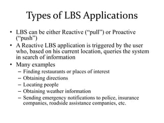 Types of LBS Applications
• LBS can be either Reactive (“pull”) or Proactive
(“push”)
• A Reactive LBS application is triggered by the user
who, based on his current location, queries the system
in search of information
• Many examples
– Finding restaurants or places of interest
– Obtaining directions
– Locating people
– Obtaining weather information
– Sending emergency notifications to police, insurance
companies, roadside assistance companies, etc.
 