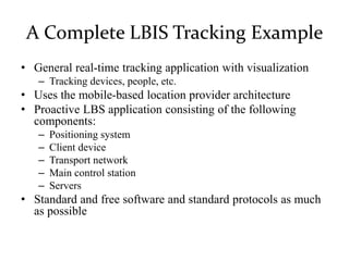 A Complete LBIS Tracking Example
• General real-time tracking application with visualization
– Tracking devices, people, etc.
• Uses the mobile-based location provider architecture
• Proactive LBS application consisting of the following
components:
– Positioning system
– Client device
– Transport network
– Main control station
– Servers
• Standard and free software and standard protocols as much
as possible
 