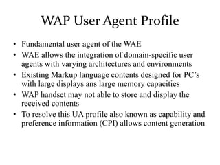WAP User Agent Profile
• Fundamental user agent of the WAE
• WAE allows the integration of domain-specific user
agents with varying architectures and environments
• Existing Markup language contents designed for PC’s
with large displays ans large memory capacities
• WAP handset may not able to store and display the
received contents
• To resolve this UA profile also known as capability and
preference information (CPI) allows content generation
 