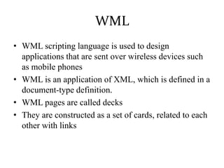 WML
• WML scripting language is used to design
applications that are sent over wireless devices such
as mobile phones
• WML is an application of XML, which is defined in a
document-type definition.
• WML pages are called decks
• They are constructed as a set of cards, related to each
other with links
 